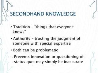 SECONDHAND KNOWLEDGE
•Tradition – “things that everyone
knows”
•Authority – trusting the judgment of
someone with special expertise
•Both can be problematic
• Prevents innovation or questioning of
status quo; may simply be inaccurate
 
