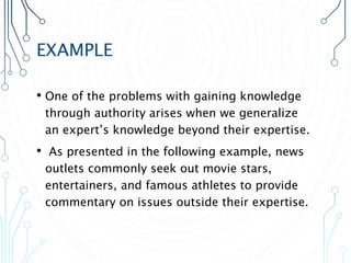 EXAMPLE
• One of the problems with gaining knowledge
through authority arises when we generalize
an expert’s knowledge beyond their expertise.
• As presented in the following example, news
outlets commonly seek out movie stars,
entertainers, and famous athletes to provide
commentary on issues outside their expertise.
 