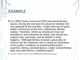 EXAMPLE
 In a 2003 Tucker Carlson of CNN interviewed Britney
Spears. During the interview he asked her whether she
was opposed to the Iraq War—a topic that was of great
public controversy at the time. Infamously, Britney
replied, “Honestly, I think we should just trust our
president in every decision he makes and should just
support that, you know, and be faithful in what
happens.” Although Britney received a great deal of
criticism for her response, this is clearly an illustration
of the public’s tendency to extend professionals’
expertise. Being a talented dancer, singer and performer
does not make Britney a political expert.
 See: http://edition.cnn.com/2003/SHOWBIZ/Music/09/03/cnna.spears/
 