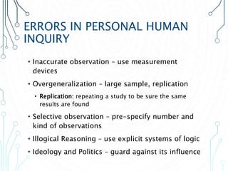 ERRORS IN PERSONAL HUMAN
INQUIRY
•Inaccurate observation – use measurement
devices
•Overgeneralization – large sample, replication
• Replication: repeating a study to be sure the same
results are found
•Selective observation – pre-specify number and
kind of observations
•Illogical Reasoning – use explicit systems of logic
•Ideology and Politics – guard against its influence
 