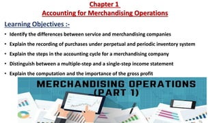 Chapter 1
Accounting for Merchandising Operations
Learning Objectives :-
• Identify the differences between service and merchandising companies
• Explain the recording of purchases under perpetual and periodic inventory system
• Explain the steps in the accounting cycle for a merchandising company
• Distinguish between a multiple-step and a single-step income statement
• Explain the computation and the importance of the gross profit
 