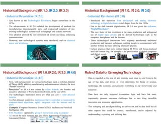 14
Historical Background (IR 1.0, IR 2.0, IR 3.0)
• Industrial Revolution (IR 3.0)
• Introduced the transition from mechanical and analog electronic
technology to digital electronics which began from the late 1950s.
• Due to the shift towards digitalization, IR 3.0 was given the nickname,
“Digital Revolution”.
• The core factor of this revolution is the mass production and widespread
use of digital logic circuits and its derived technologies such as the
computer, handphones and the Internet.
• Moreover, new technological systems were introduced, such as electrical • These technological innovations have arguably transformed traditional
power and telephones. production and business techniques enabling people to communicate with
another without the need of being physically present.
• Certain practices that were enabled during IR 3.0 is still being practiced
until this current day, for example – the proliferation of digital computers
and digital record.
15 16
Historical Background (IR 1.0, IR2.0, IR 3.0, IR 4.0)
• Industrial Revolution (IR 4.0)
• Now, with advancements in various technologies such as robotics, Internet
of Things (IoT), additive manufacturing and autonomous vehicles, the term
“Fourth Industrial
• Revolution” or IR 4.0 was coined by Klaus Schwab, the founder and
executive chairman of World Economic Forum, in the year 2016.
• The technologies mentioned above are what you call – cyber physical
systems.
• A cyber-physical system is a mechanism that is controlled or monitored by
computer-based algorithms, tightly integrated with the Internet and its
users.
• Examples: Computer Numerical Control (CNC) machines and Artificial
Intelligence (AI).
• CNC Machines: operated by giving it instructions using a computer
• AI: one of the main elements that give life to Autonomous Vehicles and
Automated Robots.
13
Historical Background (IR 1.0, IR 2.0, IR 3.0)
• Industrial Revolution (IR 2.0)
• Also known as the Technological Revolution, began somewhere in the
1870s.
• The advancements in IR 2.0 included the development of methods for
manufacturing interchangeable parts and widespread adoption of pre-
existing technological systems such as telegraph and railroad networks.
• This adoption allowed the vast movement of people and ideas, enhancing
communication.
RoleofDatafor EmergingTechnology
• Data is regarded as the new oil and strategic asset since we are living in the
age of big data, and drives or even determines the future of science,
technology, the economy, and possibly everything in our world today and
tomorrow.
• Data have not only triggered tremendous hype and buzz but more
importantly, presents enormous challenges that in turn bring incredible
innovation and economic opportunities.
• This reshaping and paradigm-shifting are driven not just by data itself but all
other aspects that could be created, transformed, and/or adjusted by
understanding, exploring, and utilizing data.
 