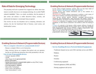 17
RoleofDatafor EmergingTechnology
• The preceding trend and its potential have triggered new debate about data-
intensive scientific discovery as an emerging technology, the so-called “fourth
industrial revolution,” There is no doubt, nevertheless, that the potential of
data science and analytics to enable data-driven theory, economy, and
professional development is increasingly being recognized.
• This involves not only core disciplines such as computing, informatics, and
statistics, but also the broad-based fields of business, social science, and
health/medical science.
19
EnablingDevices&Network(ProgrammableDevices)
• Why is a computer referred to as a programmable device?
• Because a computer follows a set of instructions.
• Many electronic devices are computers that perform only one operation,
but they are still following instructions that reside permanently in the unit.
• List of some Programmable devices
• Achronix Speedster SPD60
• Actel’s
• Altera Stratix IV GT and Arria II GX
• Atmel’s AT91CAP7L
• Cypress Semiconductor’s programmable system-on-chip (PSoC) family
• Lattice Semiconductor’s ECP3
• Lime Microsystems’ LMS6002
• Silicon Blue Technologies
• Xilinx Virtex 6 and Spartan 6
• Xmos Semiconductor L series
18
EnablingDevices& Network(ProgrammableDevices)
• In the world of digital electronic systems, there are four basic kinds of
devices: memory, microprocessors, logic, and networks.
• Memory devices store random information such as the contents of a
spreadsheet or database.
• Microprocessors execute software instructions to perform a wide variety of
tasks such as running a word processing program or video game.
• Logic devices provide specific functions, including device-to-device
interfacing, data communication, signal processing, data display, timing and
control operations, and almost every other function a system must perform.
• Network is a collection of computers, servers, mainframes, network devices,
peripherals, or other devices connected to one another to allow the sharing of
data.
• Example of a network is the Internet, which connects millions of people all
over the world Programmable devices usually refer to chips that incorporate
field programmable logic devices (FPLDs), complex programmable logic
devices (CPLD) and programmable logic devices (PLD).
• There are also devices that are the analog equivalent of these called field
programmable analog arrays.
20
EnablingDevices& Network(ProgrammableDevices)
• Service Enabling Devices (Network Related Equipment)
• Traditional channel service unit (CSU) and data service unit (DSU)
• Modems
• Routers
• Switches
• Conferencing equipment
• Network appliances (NIDs and SIDs)
• Hosting equipment and servers
 