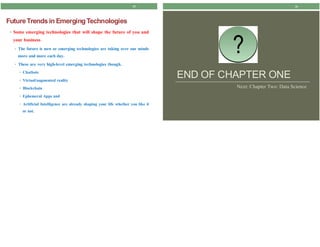 25
FutureTrendsin EmergingTechnologies
• Some emerging technologies that will shape the future of you and
your business
• The future is now or emerging technologies are taking over our minds
more and more each day.
• These are very high-level emerging technologies though.
• Chatbots
• Virtual/augmented reality
• Blockchain
• Ephemeral Apps and
• Artificial Intelligence are already shaping your life whether you like it
or not.
26
?
END OF CHAPTER ONE
Next: Chapter Two: Data Science
 
