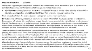 Chapter 1: Introduction Guidelines
This course is supposedly the first course in economics that some students take at the university level, so it starts with a
definition of economics, and then continues to the scope and method of economics.
1. Definition of Economics: Economics is the study of how a society chooses to allocate scarce resources that could have
alternative uses to produce commodities and distribute them among the various groups in society.
This is a loaded definition. The bold words above are important and need more clarification.
Study: Economics is the study or science. A social science which is different from the physical sciences or hard sciences.
Economics is a soft science. It is a social science because it studies human behavior in the market (micro) or in the economy
(macro). The physical sciences or hard sciences study physical matter such as atoms, molecules, etc.… Economics however,
studies human behavior which is not so exact. Human behavior is unpredictable (as the 2008 financial crisis proved). In this
course we will study human behavior of consumers and producers and how the two interact in the market.
Choice: Economics is the study of choice. Choices must be made at the individual level (micro), and at the social level
(macro). The need for choice comes from scarcity. Resources are scarce or limited or fixed. Economists speak of the Law of
scarcity. All resources are scarce with varying degrees. There are 3 basic resources: land or nature, labor or humans, and
everything else called capital. Capital is man-made. Capital is both physical and human. Physical capital includes resources
such as machines, and human capital includes resources such as experience, know-how, brains, and entrepreneurship.
Allocation: Economics is the study of allocation of scarce resources. We must choose how to use or employ these limited
resources wisely or efficiently. Hence, efficiency is the ultimate objective in economics. Efficiency has many meanings such as
maximum production or no waste. No resources should be wasted. We should use our people, land, water, money etc.… for
the best possible production
 