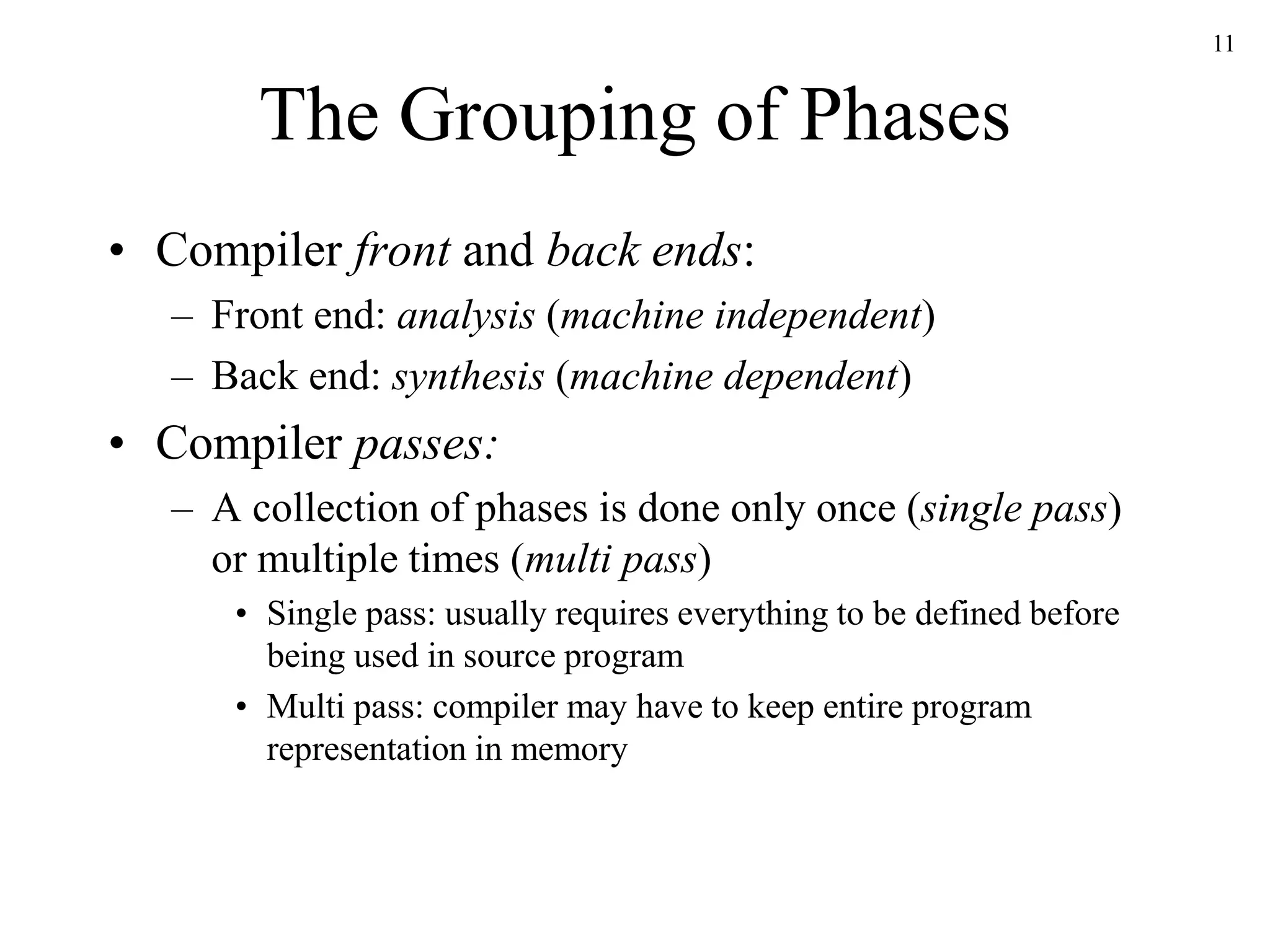 The Grouping of Phases
• Compiler front and back ends:
– Front end: analysis (machine independent)
– Back end: synthesis (machine dependent)
• Compiler passes:
– A collection of phases is done only once (single pass)
or multiple times (multi pass)
• Single pass: usually requires everything to be defined before
being used in source program
• Multi pass: compiler may have to keep entire program
representation in memory
11
 