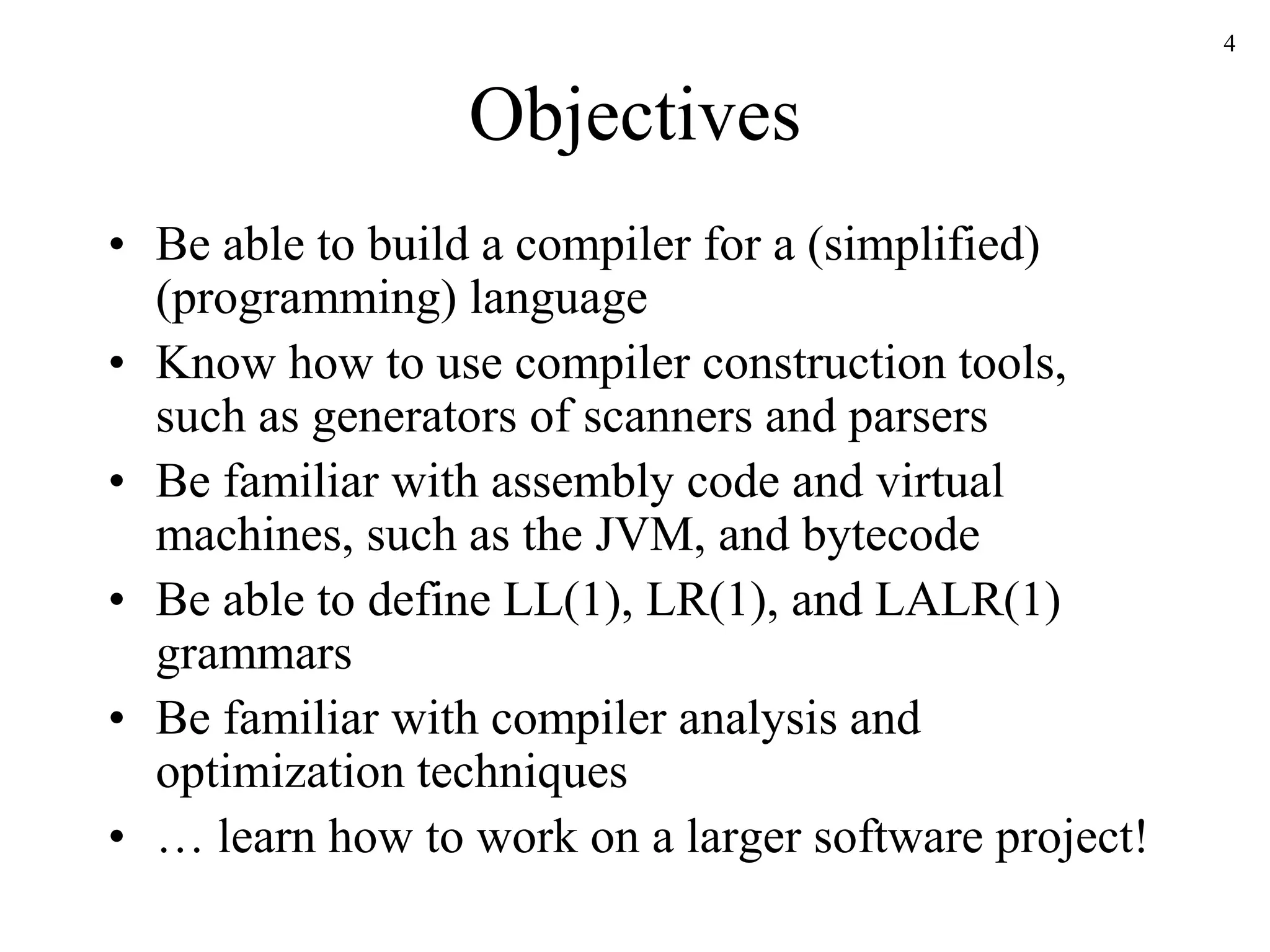 Objectives
• Be able to build a compiler for a (simplified)
(programming) language
• Know how to use compiler construction tools,
such as generators of scanners and parsers
• Be familiar with assembly code and virtual
machines, such as the JVM, and bytecode
• Be able to define LL(1), LR(1), and LALR(1)
grammars
• Be familiar with compiler analysis and
optimization techniques
• … learn how to work on a larger software project!
4
 