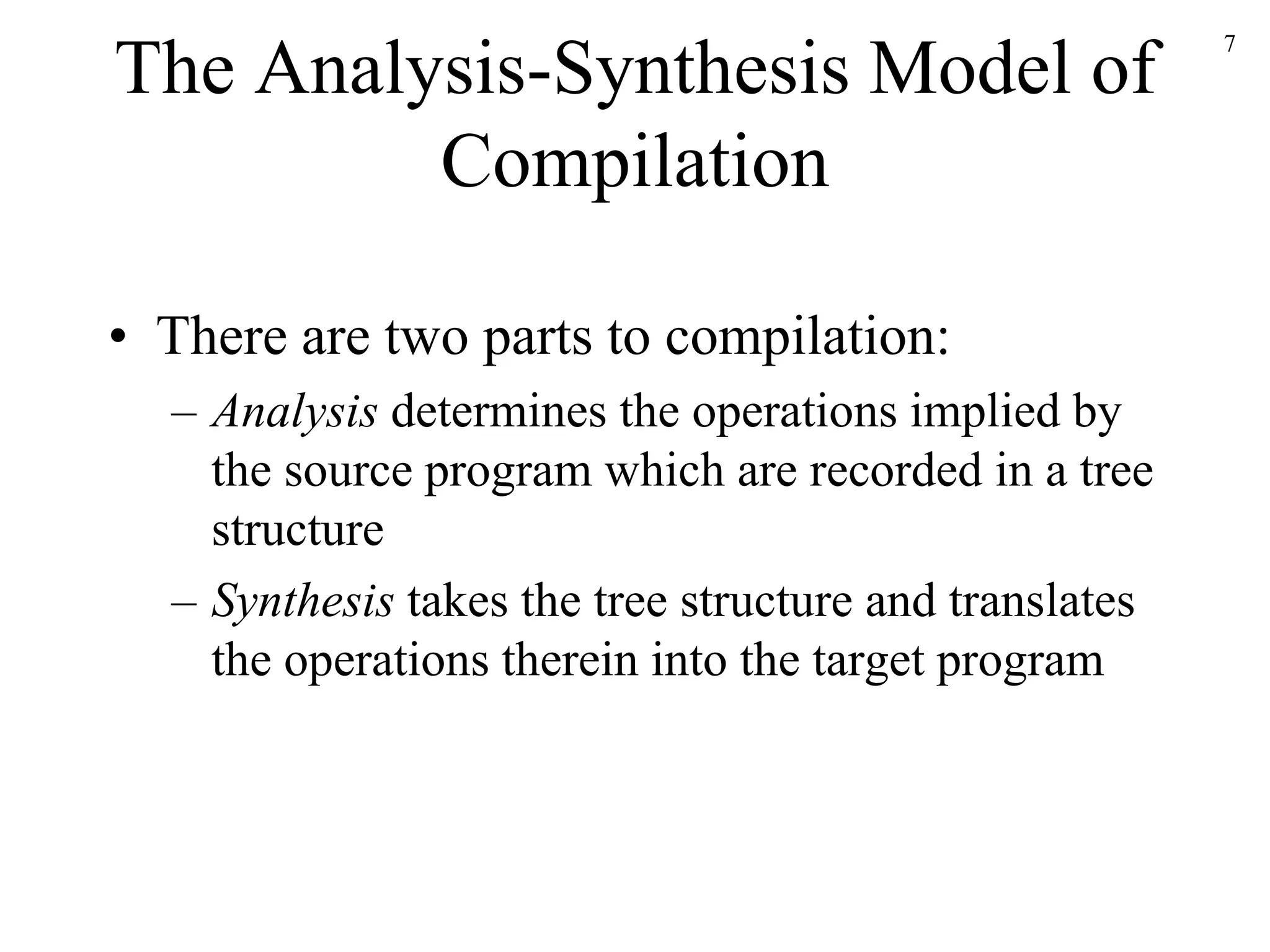 The Analysis-Synthesis Model of
Compilation
• There are two parts to compilation:
– Analysis determines the operations implied by
the source program which are recorded in a tree
structure
– Synthesis takes the tree structure and translates
the operations therein into the target program
7
 