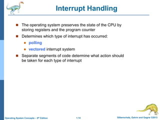 1.14 Silberschatz, Galvin and Gagne ©2013
Operating System Concepts – 9th Edition
Interrupt Handling
 The operating system preserves the state of the CPU by
storing registers and the program counter
 Determines which type of interrupt has occurred:
 polling
 vectored interrupt system
 Separate segments of code determine what action should
be taken for each type of interrupt
 