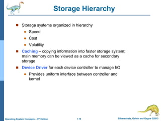 1.19 Silberschatz, Galvin and Gagne ©2013
Operating System Concepts – 9th Edition
Storage Hierarchy
 Storage systems organized in hierarchy
 Speed
 Cost
 Volatility
 Caching – copying information into faster storage system;
main memory can be viewed as a cache for secondary
storage
 Device Driver for each device controller to manage I/O
 Provides uniform interface between controller and
kernel
 