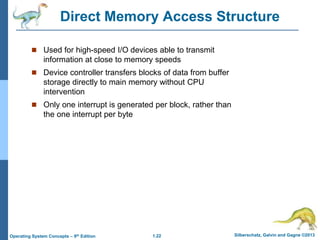 1.22 Silberschatz, Galvin and Gagne ©2013
Operating System Concepts – 9th Edition
Direct Memory Access Structure
 Used for high-speed I/O devices able to transmit
information at close to memory speeds
 Device controller transfers blocks of data from buffer
storage directly to main memory without CPU
intervention
 Only one interrupt is generated per block, rather than
the one interrupt per byte
 