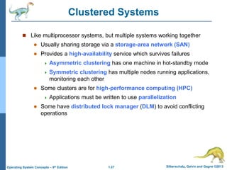 1.27 Silberschatz, Galvin and Gagne ©2013
Operating System Concepts – 9th Edition
Clustered Systems
 Like multiprocessor systems, but multiple systems working together
 Usually sharing storage via a storage-area network (SAN)
 Provides a high-availability service which survives failures
 Asymmetric clustering has one machine in hot-standby mode
 Symmetric clustering has multiple nodes running applications,
monitoring each other
 Some clusters are for high-performance computing (HPC)
 Applications must be written to use parallelization
 Some have distributed lock manager (DLM) to avoid conflicting
operations
 