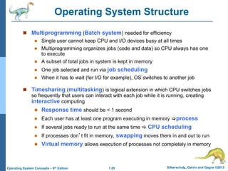 1.29 Silberschatz, Galvin and Gagne ©2013
Operating System Concepts – 9th Edition
Operating System Structure
 Multiprogramming (Batch system) needed for efficiency
 Single user cannot keep CPU and I/O devices busy at all times
 Multiprogramming organizes jobs (code and data) so CPU always has one
to execute
 A subset of total jobs in system is kept in memory
 One job selected and run via job scheduling
 When it has to wait (for I/O for example), OS switches to another job
 Timesharing (multitasking) is logical extension in which CPU switches jobs
so frequently that users can interact with each job while it is running, creating
interactive computing
 Response time should be < 1 second
 Each user has at least one program executing in memory process
 If several jobs ready to run at the same time  CPU scheduling
 If processes don’t fit in memory, swapping moves them in and out to run
 Virtual memory allows execution of processes not completely in memory
 