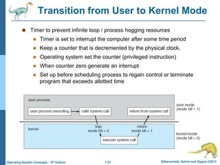 1.33 Silberschatz, Galvin and Gagne ©2013
Operating System Concepts – 9th Edition
Transition from User to Kernel Mode
 Timer to prevent infinite loop / process hogging resources
 Timer is set to interrupt the computer after some time period
 Keep a counter that is decremented by the physical clock.
 Operating system set the counter (privileged instruction)
 When counter zero generate an interrupt
 Set up before scheduling process to regain control or terminate
program that exceeds allotted time
 