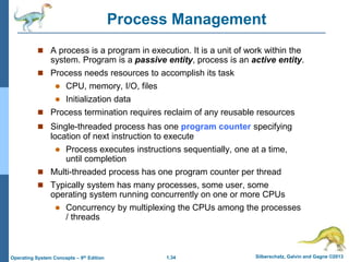 1.34 Silberschatz, Galvin and Gagne ©2013
Operating System Concepts – 9th Edition
Process Management
 A process is a program in execution. It is a unit of work within the
system. Program is a passive entity, process is an active entity.
 Process needs resources to accomplish its task
 CPU, memory, I/O, files
 Initialization data
 Process termination requires reclaim of any reusable resources
 Single-threaded process has one program counter specifying
location of next instruction to execute
 Process executes instructions sequentially, one at a time,
until completion
 Multi-threaded process has one program counter per thread
 Typically system has many processes, some user, some
operating system running concurrently on one or more CPUs
 Concurrency by multiplexing the CPUs among the processes
/ threads
 