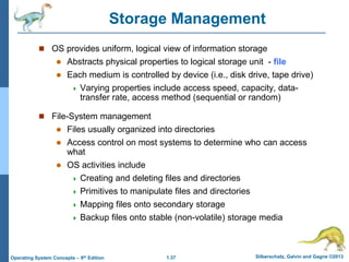 1.37 Silberschatz, Galvin and Gagne ©2013
Operating System Concepts – 9th Edition
Storage Management
 OS provides uniform, logical view of information storage
 Abstracts physical properties to logical storage unit - file
 Each medium is controlled by device (i.e., disk drive, tape drive)
 Varying properties include access speed, capacity, data-
transfer rate, access method (sequential or random)
 File-System management
 Files usually organized into directories
 Access control on most systems to determine who can access
what
 OS activities include
 Creating and deleting files and directories
 Primitives to manipulate files and directories
 Mapping files onto secondary storage
 Backup files onto stable (non-volatile) storage media
 