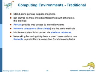 1.46 Silberschatz, Galvin and Gagne ©2013
Operating System Concepts – 9th Edition
Computing Environments - Traditional
 Stand-alone general purpose machines
 But blurred as most systems interconnect with others (i.e.,
the Internet)
 Portals provide web access to internal systems
 Network computers (thin clients) are like Web terminals
 Mobile computers interconnect via wireless networks
 Networking becoming ubiquitous – even home systems use
firewalls to protect home computers from Internet attacks
 