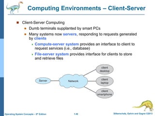 1.49 Silberschatz, Galvin and Gagne ©2013
Operating System Concepts – 9th Edition
Computing Environments – Client-Server
 Client-Server Computing
 Dumb terminals supplanted by smart PCs
 Many systems now servers, responding to requests generated
by clients
 Compute-server system provides an interface to client to
request services (i.e., database)
 File-server system provides interface for clients to store
and retrieve files
 