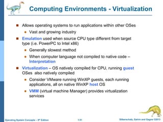 1.51 Silberschatz, Galvin and Gagne ©2013
Operating System Concepts – 9th Edition
Computing Environments - Virtualization
 Allows operating systems to run applications within other OSes
 Vast and growing industry
 Emulation used when source CPU type different from target
type (i.e. PowerPC to Intel x86)
 Generally slowest method
 When computer language not compiled to native code –
Interpretation
 Virtualization – OS natively compiled for CPU, running guest
OSes also natively compiled
 Consider VMware running WinXP guests, each running
applications, all on native WinXP host OS
 VMM (virtual machine Manager) provides virtualization
services
 