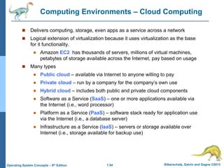 1.54 Silberschatz, Galvin and Gagne ©2013
Operating System Concepts – 9th Edition
Computing Environments – Cloud Computing
 Delivers computing, storage, even apps as a service across a network
 Logical extension of virtualization because it uses virtualization as the base
for it functionality.
 Amazon EC2 has thousands of servers, millions of virtual machines,
petabytes of storage available across the Internet, pay based on usage
 Many types
 Public cloud – available via Internet to anyone willing to pay
 Private cloud – run by a company for the company’s own use
 Hybrid cloud – includes both public and private cloud components
 Software as a Service (SaaS) – one or more applications available via
the Internet (i.e., word processor)
 Platform as a Service (PaaS) – software stack ready for application use
via the Internet (i.e., a database server)
 Infrastructure as a Service (IaaS) – servers or storage available over
Internet (i.e., storage available for backup use)
 