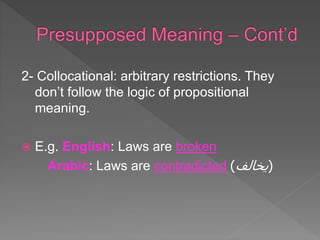 2- Collocational: arbitrary restrictions. They
don’t follow the logic of propositional
meaning.
 E.g. English: Laws are broken
Arabic: Laws are contradicted (
‫يخالف‬
)
 