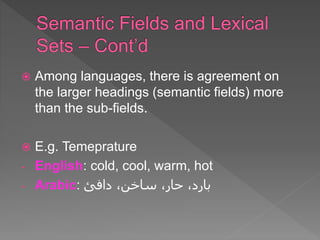  Among languages, there is agreement on
the larger headings (semantic fields) more
than the sub-fields.
 E.g. Temeprature
- English: cold, cool, warm, hot
- Arabic: ‫دافئ‬ ،‫ساخن‬ ،‫حار‬ ،‫بارد‬
 