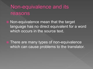  Non-equivalence mean that the target
language has no direct equivalent for a word
which occurs in the source text.
 There are many types of non-equivalence
which can cause problems to the translator.
 