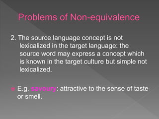 2. The source language concept is not
lexicalized in the target language: the
source word may express a concept which
is known in the target culture but simple not
lexicalized.
 E.g. savoury: attractive to the sense of taste
or smell.
 