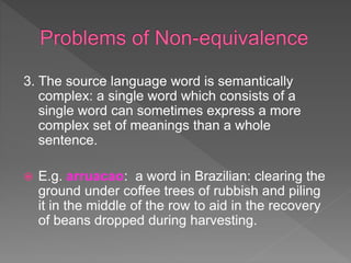 3. The source language word is semantically
complex: a single word which consists of a
single word can sometimes express a more
complex set of meanings than a whole
sentence.
 E.g. arruacao: a word in Brazilian: clearing the
ground under coffee trees of rubbish and piling
it in the middle of the row to aid in the recovery
of beans dropped during harvesting.
 