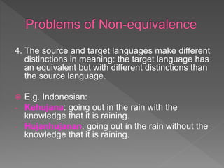 4. The source and target languages make different
distinctions in meaning: the target language has
an equivalent but with different distinctions than
the source language.
 E.g. Indonesian:
- Kehujana: going out in the rain with the
knowledge that it is raining.
- Hujanhujanan: going out in the rain without the
knowledge that it is raining.
 