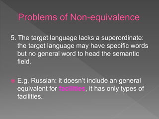 5. The target language lacks a superordinate:
the target language may have specific words
but no general word to head the semantic
field.
 E.g. Russian: it doesn’t include an general
equivalent for facilities, it has only types of
facilities.
 
