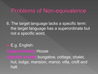 6. The target language lacks a specific term:
the target language has a superordinate but
not a specific word.
 E.g. English:
Superordinate: House
Specific words: bungalow, cottage, chalet,
hut, lodge, mansion, manor, villa, croft and
hall.
 