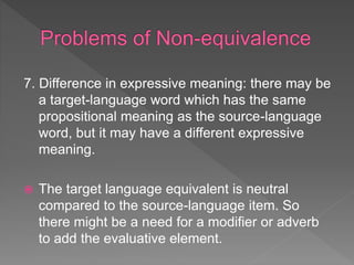 7. Difference in expressive meaning: there may be
a target-language word which has the same
propositional meaning as the source-language
word, but it may have a different expressive
meaning.
 The target language equivalent is neutral
compared to the source-language item. So
there might be a need for a modifier or adverb
to add the evaluative element.
 