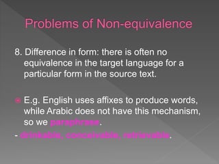 8. Difference in form: there is often no
equivalence in the target language for a
particular form in the source text.
 E.g. English uses affixes to produce words,
while Arabic does not have this mechanism,
so we paraphrase.
- drinkable, conceivable, retrievable.
 