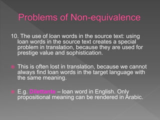 10. The use of loan words in the source text: using
loan words in the source text creates a special
problem in translation, because they are used for
prestige value and sophistication.
 This is often lost in translation, because we cannot
always find loan words in the target language with
the same meaning.
 E.g. Dilettante – loan word in English. Only
propositional meaning can be rendered in Arabic.
 