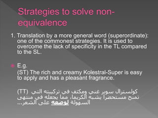 1. Translation by a more general word (superordinate):
one of the commonest strategies. It is used to
overcome the lack of specificity in the TL compared
to the SL.
 E.g.
(ST) The rich and creamy Kolestral-Super is easy
to apply and has a pleasant fragrance.
(TT) ‫كولسترال‬
‫التي‬ ‫تركيبته‬ ‫في‬ ‫ومكثف‬ ‫غني‬ ‫سوبر‬
‫يشبه‬ ‫مستحضرا‬ ‫تمنح‬
‫الكريما‬
‫منتهى‬ ‫في‬ ‫يجعله‬ ‫مما‬ ،
‫السهولة‬
‫لوضعه‬
‫الشعر‬ ‫على‬
...
 