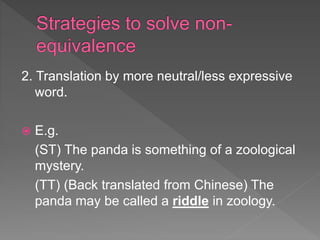 2. Translation by more neutral/less expressive
word.
 E.g.
(ST) The panda is something of a zoological
mystery.
(TT) (Back translated from Chinese) The
panda may be called a riddle in zoology.
 
