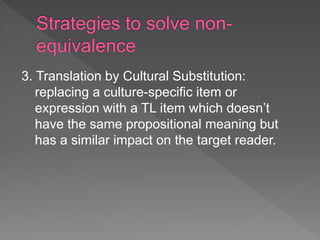 3. Translation by Cultural Substitution:
replacing a culture-specific item or
expression with a TL item which doesn’t
have the same propositional meaning but
has a similar impact on the target reader.
 