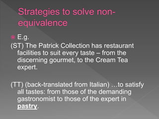  E.g.
(ST) The Patrick Collection has restaurant
facilities to suit every taste – from the
discerning gourmet, to the Cream Tea
expert.
(TT) (back-translated from Italian) …to satisfy
all tastes: from those of the demanding
gastronomist to those of the expert in
pastry.
 