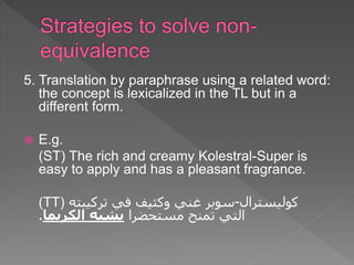 5. Translation by paraphrase using a related word:
the concept is lexicalized in the TL but in a
different form.
 E.g.
(ST) The rich and creamy Kolestral-Super is
easy to apply and has a pleasant fragrance.
(TT) ‫كوليسترال‬
-
‫تركيبته‬ ‫في‬ ‫وكثيف‬ ‫غني‬ ‫سوبر‬
‫مستحضرا‬ ‫تمنح‬ ‫التي‬
‫يشبه‬
‫الكريما‬
.
 