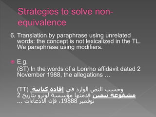 6. Translation by paraphrase using unrelated
words: the concept is not lexicalized in the TL.
We paraphrase using modifiers.
 E.g.
(ST) In the words of a Lonrho affidavit dated 2
November 1988, the allegations …
(TT) ‫في‬ ‫الوارد‬ ‫النص‬ ‫وحسب‬
‫كتابية‬ ‫إفادة‬
‫بيمين‬ ‫مشفوعة‬
‫مؤسسة‬ ‫قدمتها‬
‫لونرو‬
‫بتاريخ‬
2
‫نوفمبر‬
19888
‫االدعاءات‬ ‫فإن‬ ،
...
 