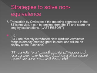 7. Translation by Omission: if the meaning expressed in the
ST is not vital, it can be omitted from the TT and spare the
lengthy explanations. (LAST RESORT)
 E.g.
(ST) The recently introduced New Tradition Axminster
range is already creating great interest and will be on
display at the Exhibition.
(TT) ‫مجموعة‬ ‫أثارت‬
”
‫نيو‬
‫تراديشن‬
‫أكمنستر‬
“
‫من‬ ‫عالية‬ ‫درجة‬
‫ضمن‬ ‫من‬ ‫وهي‬ ،‫حديثا‬ ‫بتقديمها‬ ‫الشركة‬ ‫قامت‬ ‫أن‬ ‫منذ‬ ‫االهتمام‬
‫المعرض‬ ‫في‬ ‫عرضها‬ ‫سيتم‬ ‫التي‬ ‫السجاد‬ ‫أنواع‬
.
 