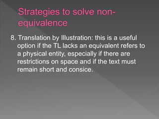 8. Translation by Illustration: this is a useful
option if the TL lacks an equivalent refers to
a physical entity, especially if there are
restrictions on space and if the text must
remain short and consice.
 