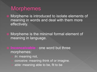  Morpheme is introduced to isolate elements of
meaning in words and deal with them more
effectively.
 Morpheme is the minimal formal element of
meaning in language.
 Inconceivable : one word but three
morphemes:
› In: meaning not,
› conceive: meaning think of or imagine.
› able: meaning able to be, fit to be
 