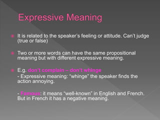  It is related to the speaker’s feeling or attitude. Can’t judge
(true or false)
 Two or more words can have the same propositional
meaning but with different expressive meaning.
 E.g. don’t complain – don’t whinge
- Expressive meaning: “whinge” the speaker finds the
action annoying.
- Famous: it means “well-known” in English and French.
But in French it has a negative meaning.
 