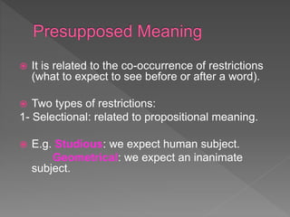  It is related to the co-occurrence of restrictions
(what to expect to see before or after a word).
 Two types of restrictions:
1- Selectional: related to propositional meaning.
 E.g. Studious: we expect human subject.
Geometrical: we expect an inanimate
subject.
 