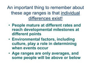 An important thing to remember about
these age ranges is that individual
differences exist!
• People mature at different rates and
reach developmental milestones at
different points
• Environmental factors, including
culture, play a role in determining
when events occur
• Age ranges are only averages, and
some people will be above or below
 