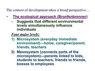 The context of development takes a broad perspective…
• The ecological approach (Bronfenbrenner)
– Suggests that different environmental
levels simultaneously influence
individuals
Four major levels:
1) Microsystem (everyday immediate
environment)—home, caregiver/parent,
friends, teachers
2) Mesosystem (connects parts of the
microsystem)—parents linked to kids,
students to teachers, friends to friends,
bosses to employees
 
