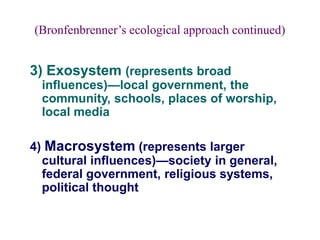 (Bronfenbrenner’s ecological approach continued)
3) Exosystem (represents broad
influences)—local government, the
community, schools, places of worship,
local media
4) Macrosystem (represents larger
cultural influences)—society in general,
federal government, religious systems,
political thought
 
