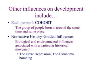 Other influences on development
include…
• Each person’s COHORT
– The group of people born at around the same
time and same place
• Normative History-Graded Influences
– Biological and environmental influences
associated with a particular historical
movement
• The Great Depression, The Oklahoma
bombing
 